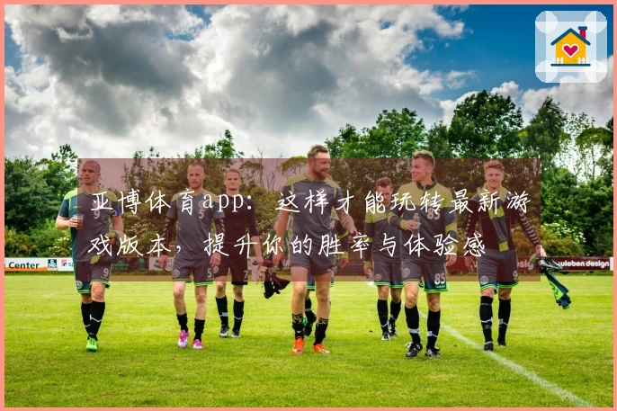 亚博体育app：这样才能玩转最新游戏版本，提升你的胜率与体验感