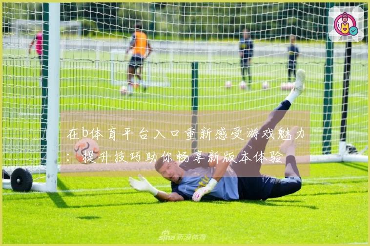 在b体育平台入口重新感受游戏魅力：提升技巧助你畅享新版本体验