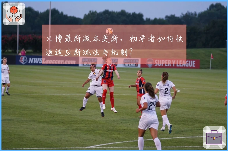 火博最新版本更新，初学者如何快速适应新玩法与机制？