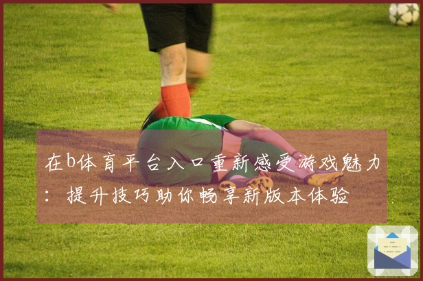 在b体育平台入口重新感受游戏魅力：提升技巧助你畅享新版本体验